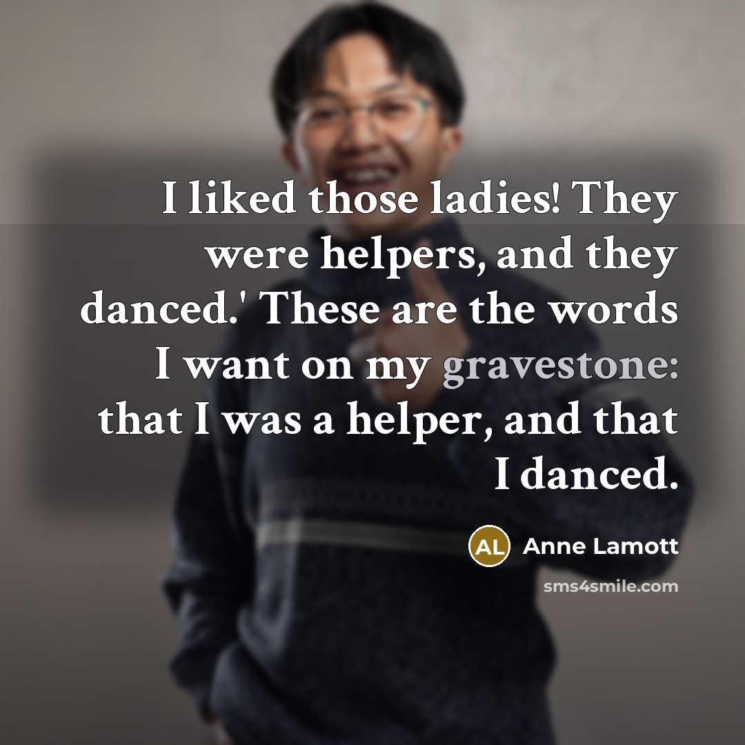 “I liked those ladies! They were helpers, and they danced.' These are the words I want on my gravestone: that I was a helper, and that I danced.” quote by Anne Lamott