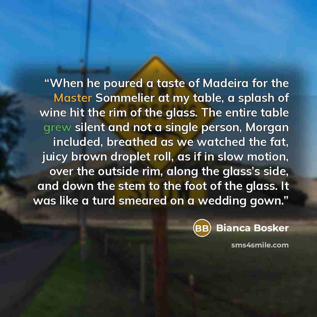 “When he poured a taste of Madeira for the Master Sommelier at my table, a splash of wine hit the rim of the glass. The entire table grew silent and not a single person, Morgan included, breathed as we watched the fat, juicy brown droplet roll, as if in slow motion, over the outside rim, along the…” quote by Bianca Bosker