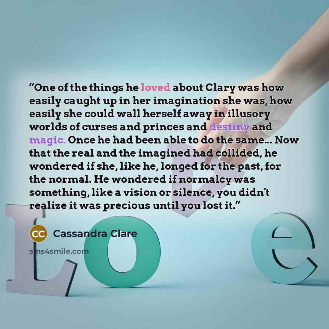 “One of the things he loved about Clary was how easily caught up in her imagination she was, how easily she could wall herself away in illusory worlds of curses and princes and destiny and magic. Once he had been able to do the same... Now that the real and the imagined had collided, he wondered if…” quote by Cassandra Clare