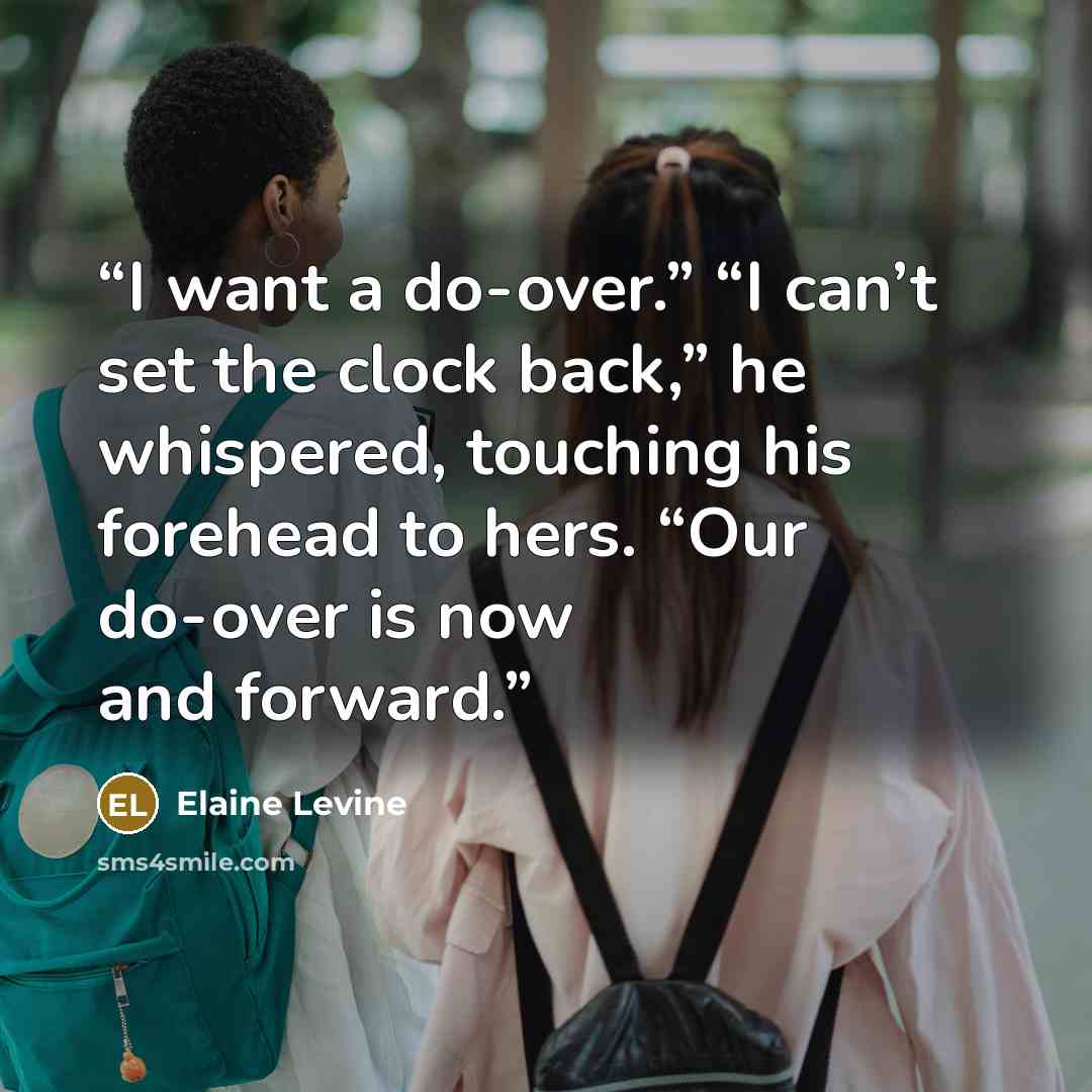 “I want a do-over.” “I can’t set the clock back,” he whispered, touching his forehead to hers. “Our do-over is now and forward.” quote by Elaine Levine