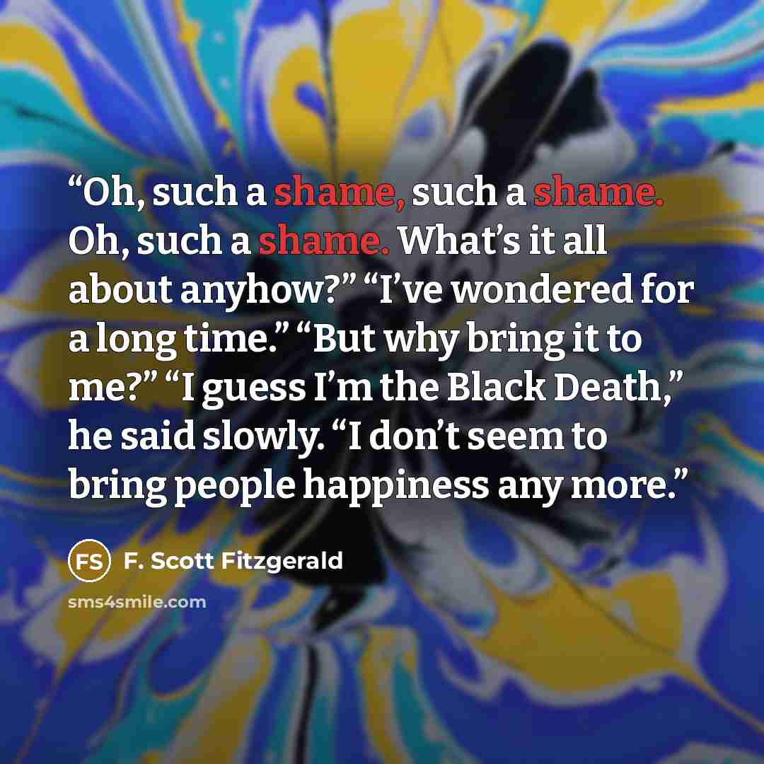 “Oh, such a shame, such a shame. Oh, such a shame. What’s it all about anyhow?” “I’ve wondered for a long time.” “But why bring it to me?” “I guess I’m the Black Death,” he said slowly. “I don’t seem to bring people happiness any more.” quote by F. Scott Fitzgerald