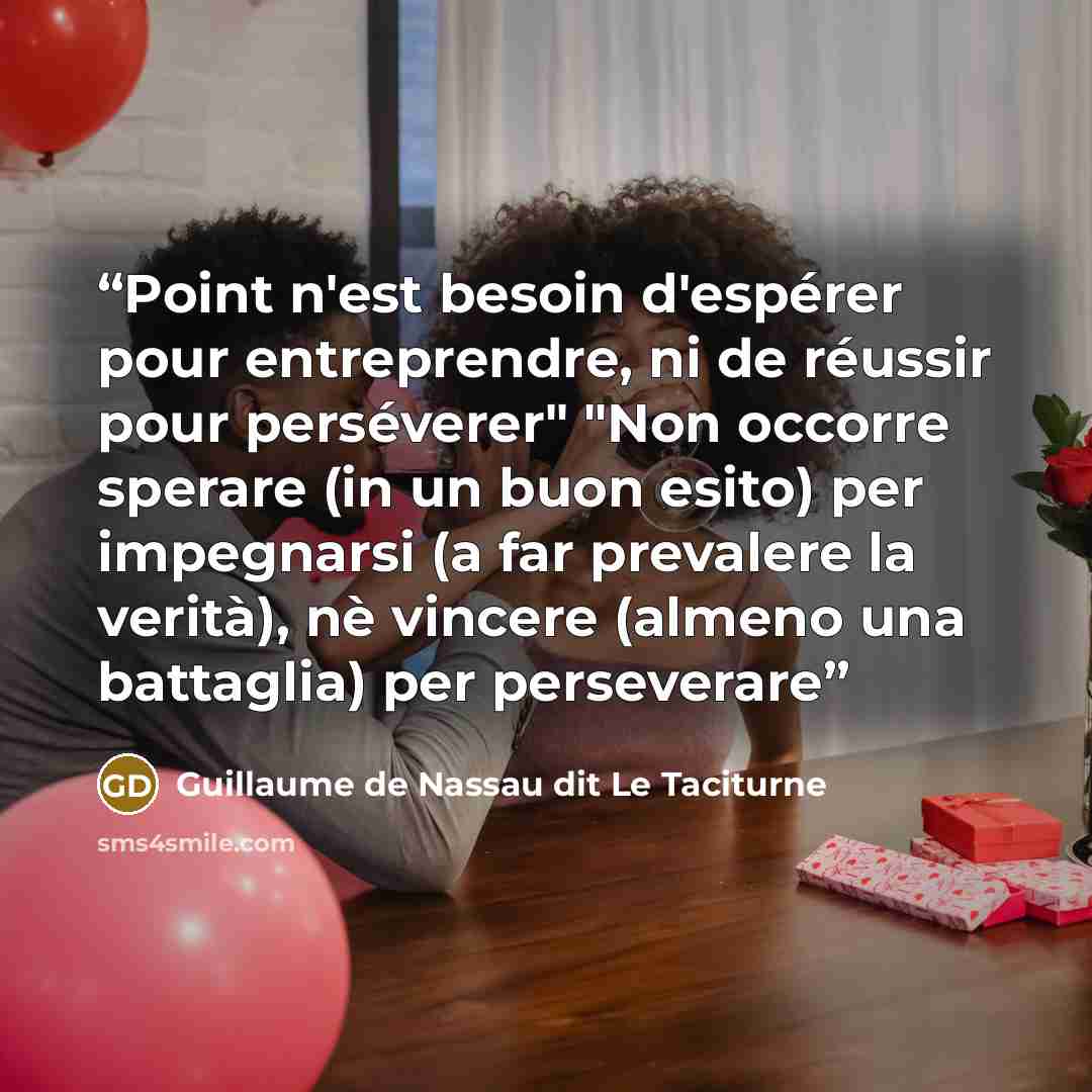 “Point n'est besoin d'espérer pour entreprendre, ni de réussir pour perséverer" "Non occorre sperare (in un buon esito) per impegnarsi (a far prevalere la verità), nè vincere (almeno una battaglia) per perseverare” quote by Guillaume de Nassau dit Le Taciturne