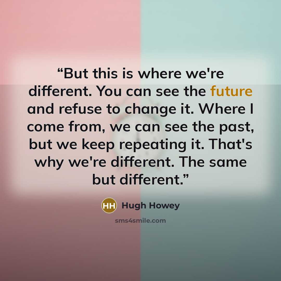 “But this is where we're different. You can see the future and refuse to change it. Where I come from, we can see the past, but we keep repeating it. That's why we're different. The same but different.” quote by Hugh Howey