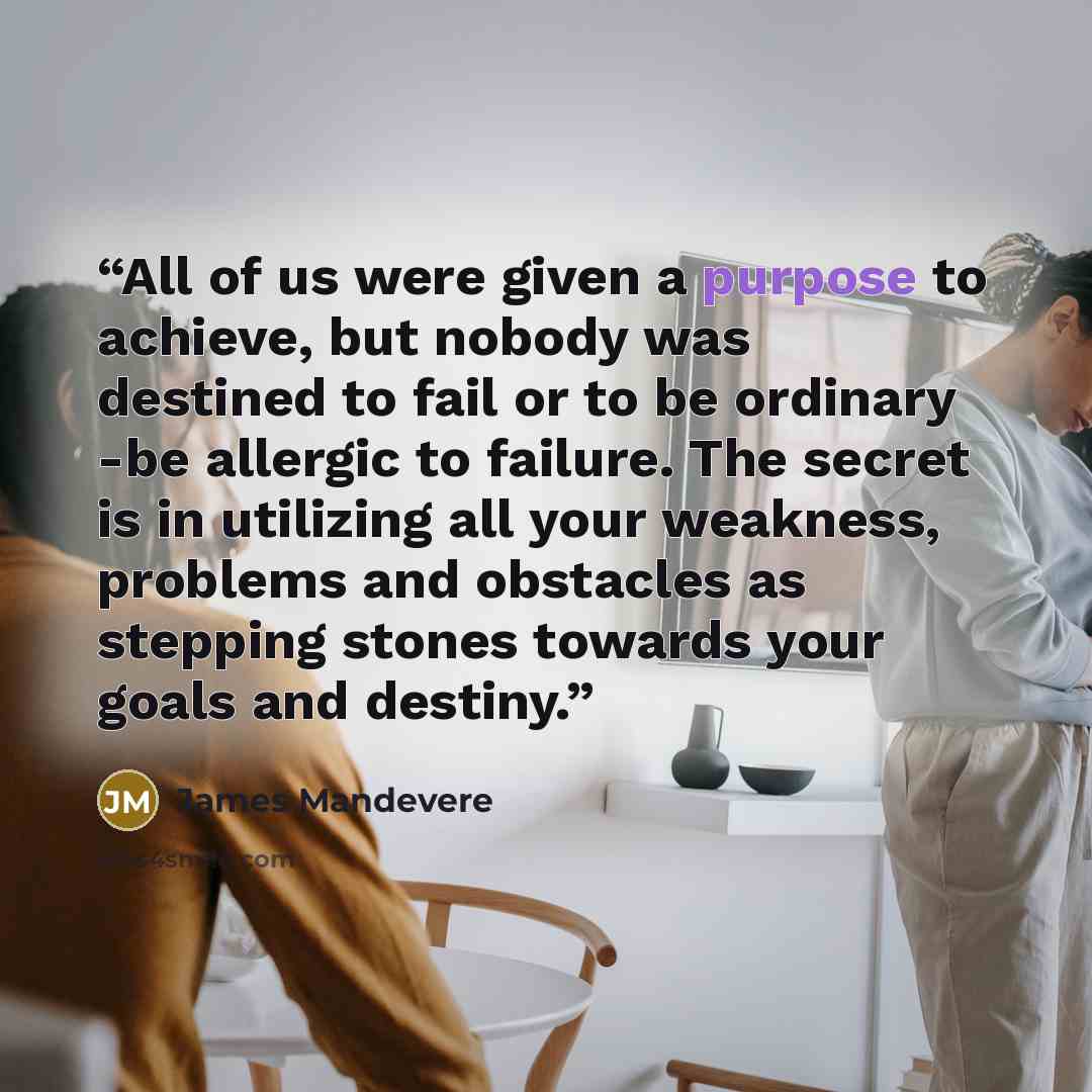“All of us were given a purpose to achieve, but nobody was destined to fail or to be ordinary -be allergic to failure. The secret is in utilizing all your weakness, problems and obstacles as stepping stones towards your goals and destiny.” quote by James Mandevere