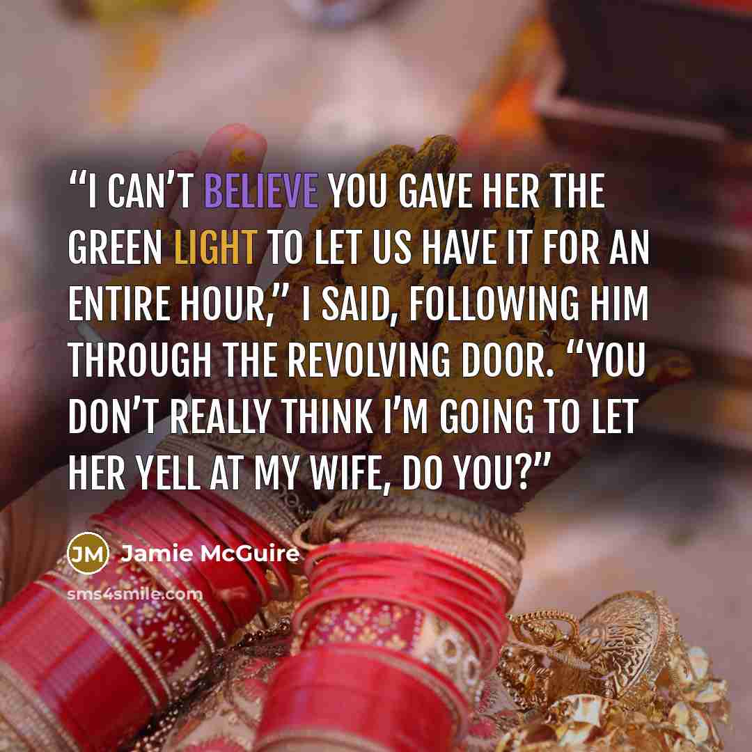 “I can’t believe you gave her the green light to let us have it for an entire hour,” I said, following him through the revolving door. “You don’t really think I’m going to let her yell at my wife, do you?” quote by Jamie McGuire
