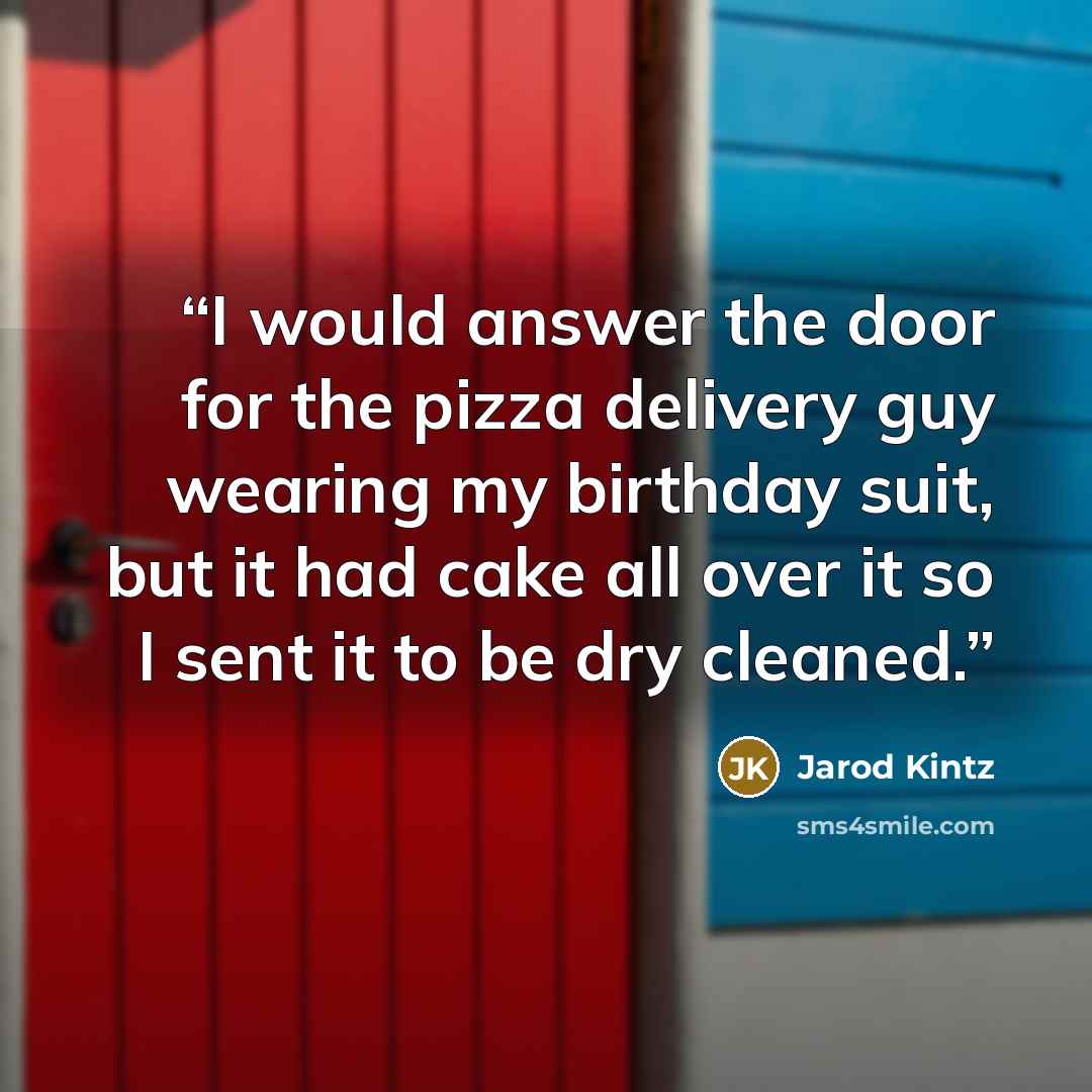 “I would answer the door for the pizza delivery guy wearing my birthday suit, but it had cake all over it so I sent it to be dry cleaned.” quote by Jarod Kintz