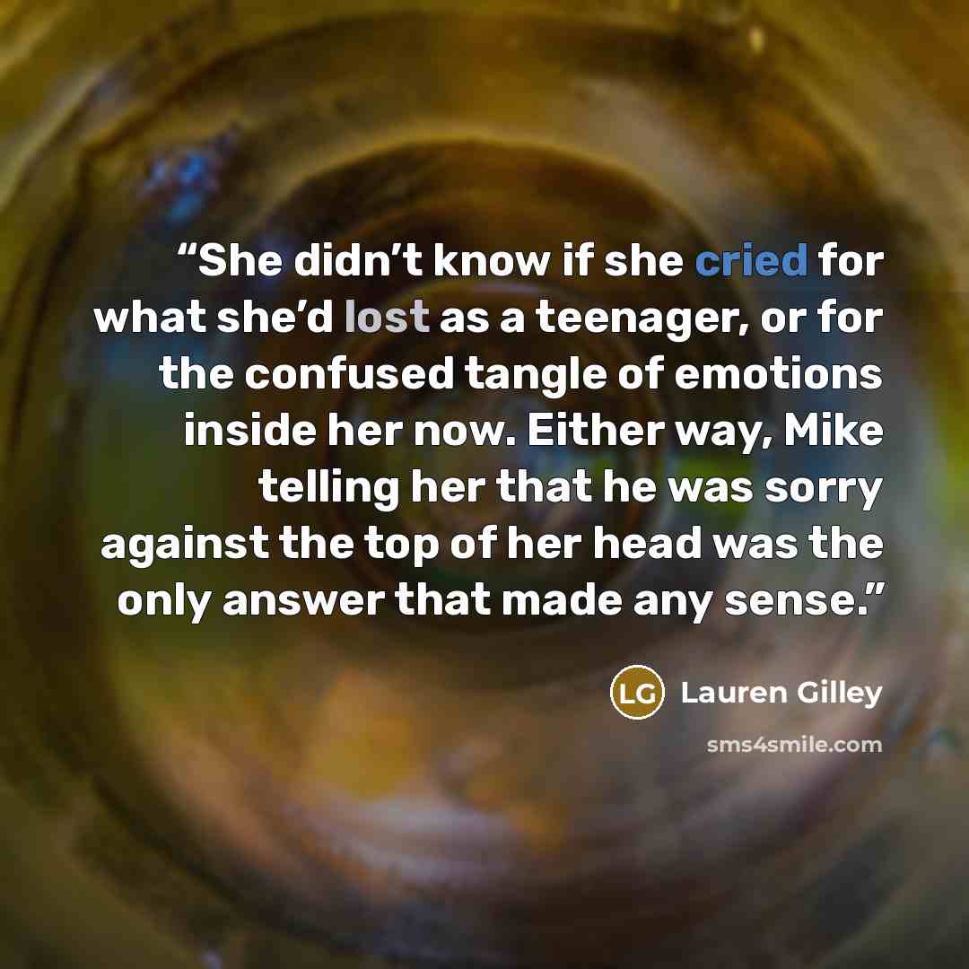 “She didn’t know if she cried for what she’d lost as a teenager, or for the confused tangle of emotions inside her now. Either way, Mike telling her that he was sorry against the top of her head was the only answer that made any sense.” quote by Lauren Gilley