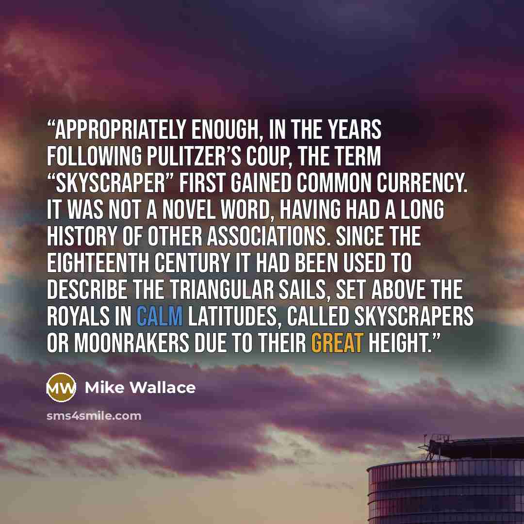 “Appropriately enough, in the years following Pulitzer’s coup, the term “skyscraper” first gained common currency. It was not a novel word, having had a long history of other associations. Since the eighteenth century it had been used to describe the triangular sails, set above the royals in calm…” quote by Mike Wallace