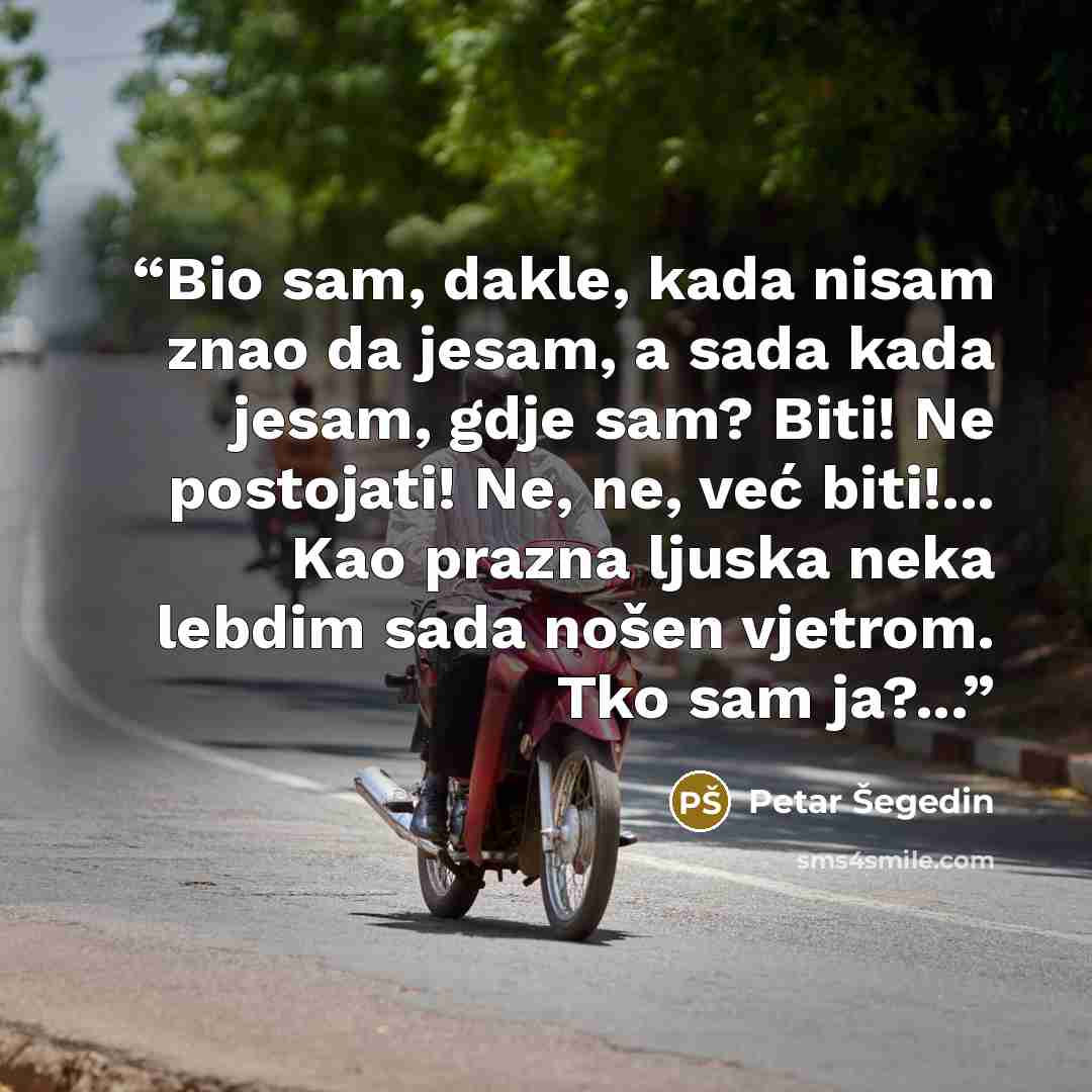 “Bio sam, dakle, kada nisam znao da jesam, a sada kada jesam, gdje sam? Biti! Ne postojati! Ne, ne, već biti!... Kao prazna ljuska neka lebdim sada nošen vjetrom. Tko sam ja?...” quote by Petar Šegedin