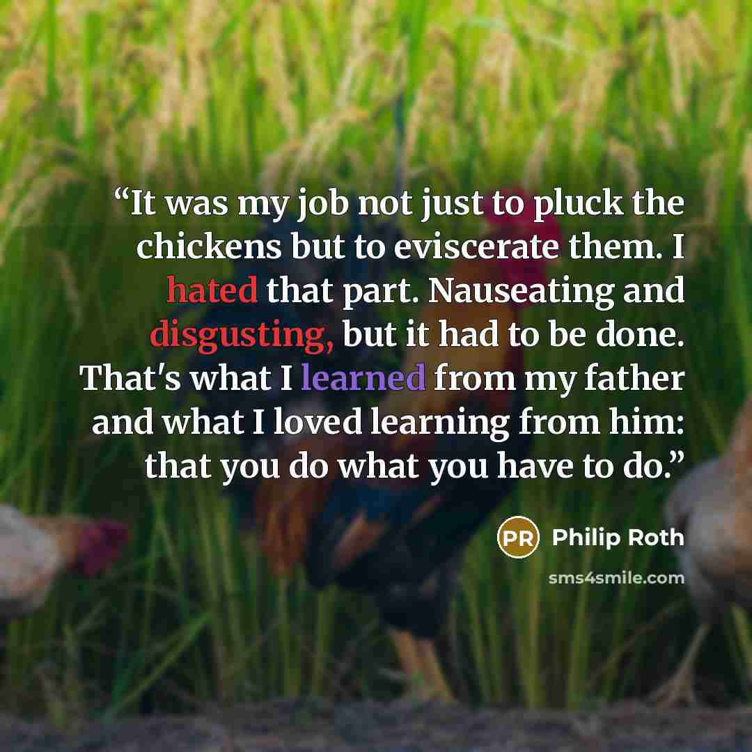 “It was my job not just to pluck the chickens but to eviscerate them. I hated that part. Nauseating and disgusting, but it had to be done. That's what I learned from my father and what I loved learning from him: that you do what you have to do.” quote by Philip Roth