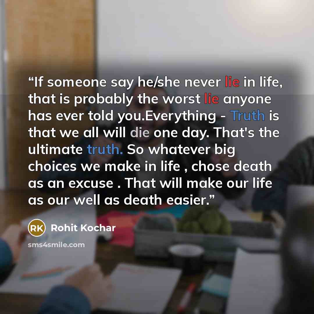 “If someone say he/she never lie in life, that is probably the worst lie anyone has ever told you.Everything - Truth is that we all will die one day. That's the ultimate truth. So whatever big choices we make in life , chose death as an excuse . That will make our life as our well as death easier.” quote by Rohit Kochar