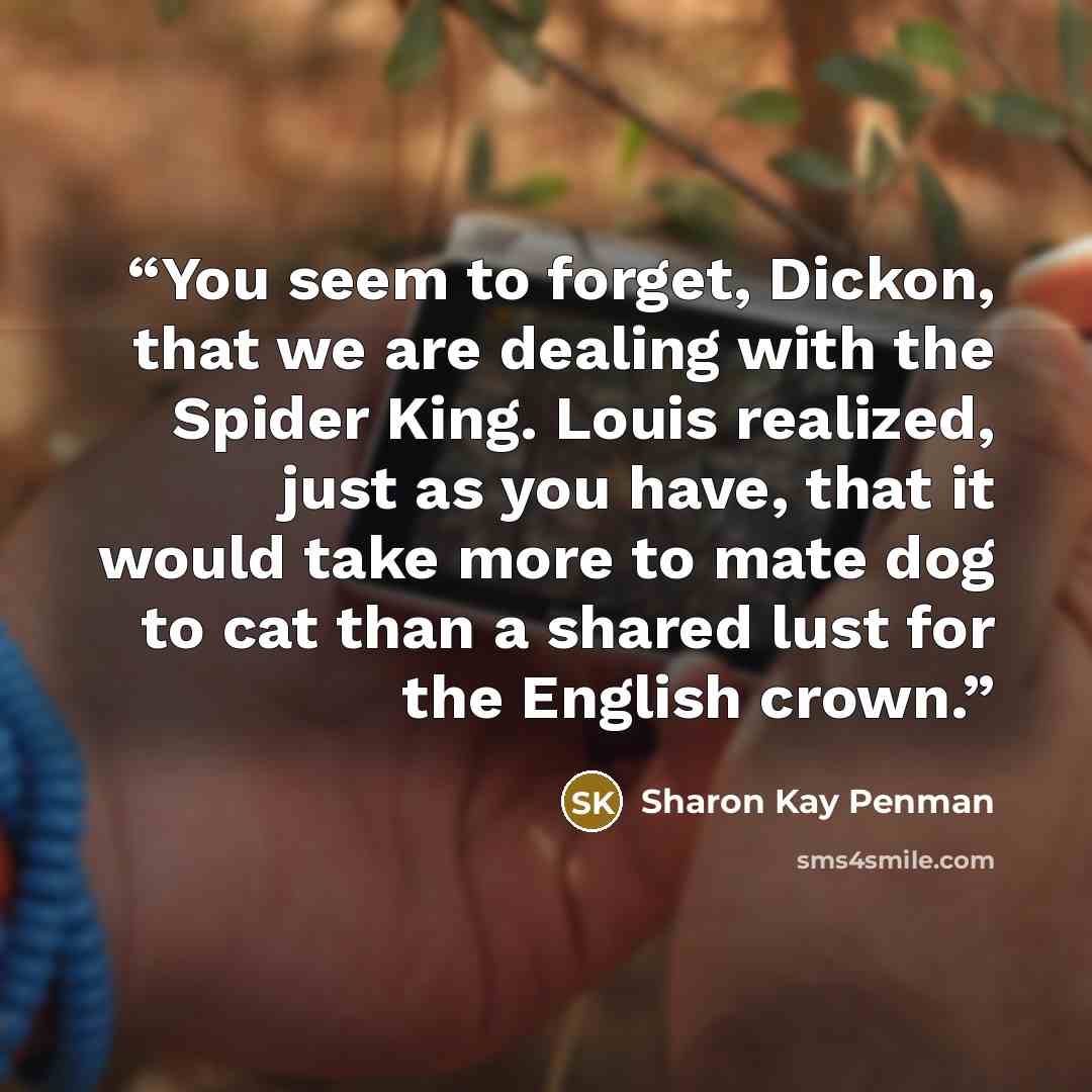 “You seem to forget, Dickon, that we are dealing with the Spider King. Louis realized, just as you have, that it would take more to mate dog to cat than a shared lust for the English crown.” quote by Sharon Kay Penman