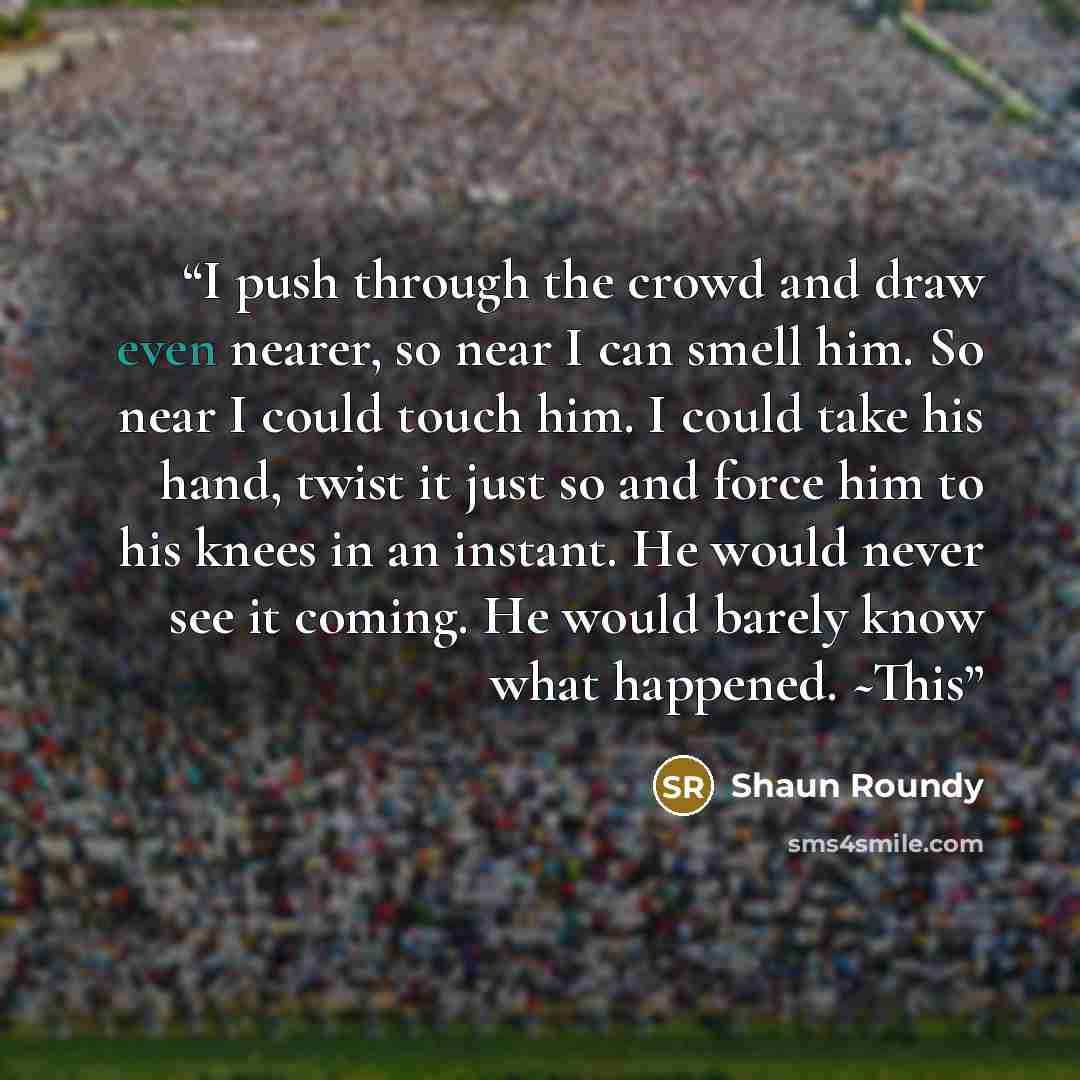 “I push through the crowd and draw even nearer, so near I can smell him. So near I could touch him. I could take his hand, twist it just so and force him to his knees in an instant. He would never see it coming. He would barely know what happened. ~This” quote by Shaun Roundy