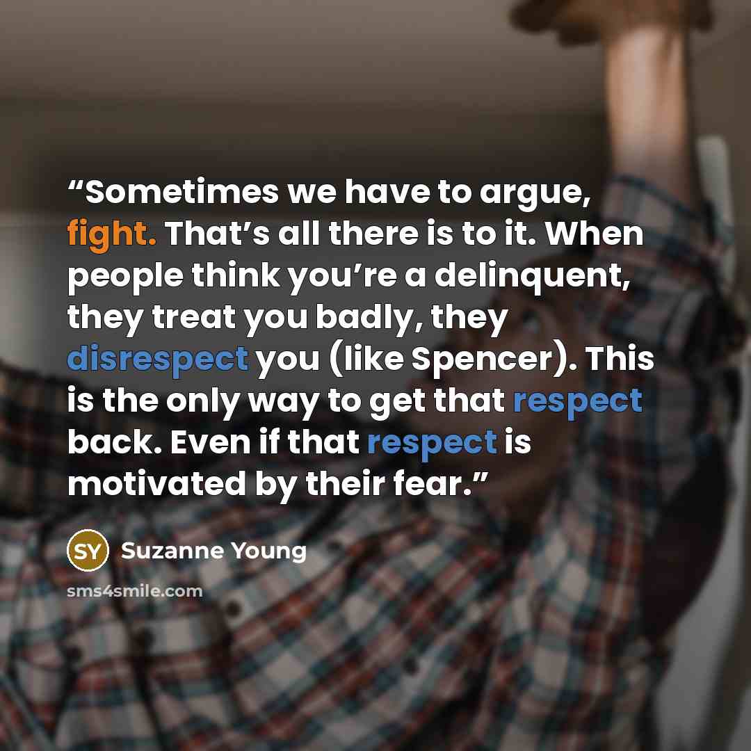 “Sometimes we have to argue, fight. That’s all there is to it. When people think you’re a delinquent, they treat you badly, they disrespect you (like Spencer). This is the only way to get that respect back. Even if that respect is motivated by their fear.” quote by Suzanne Young
