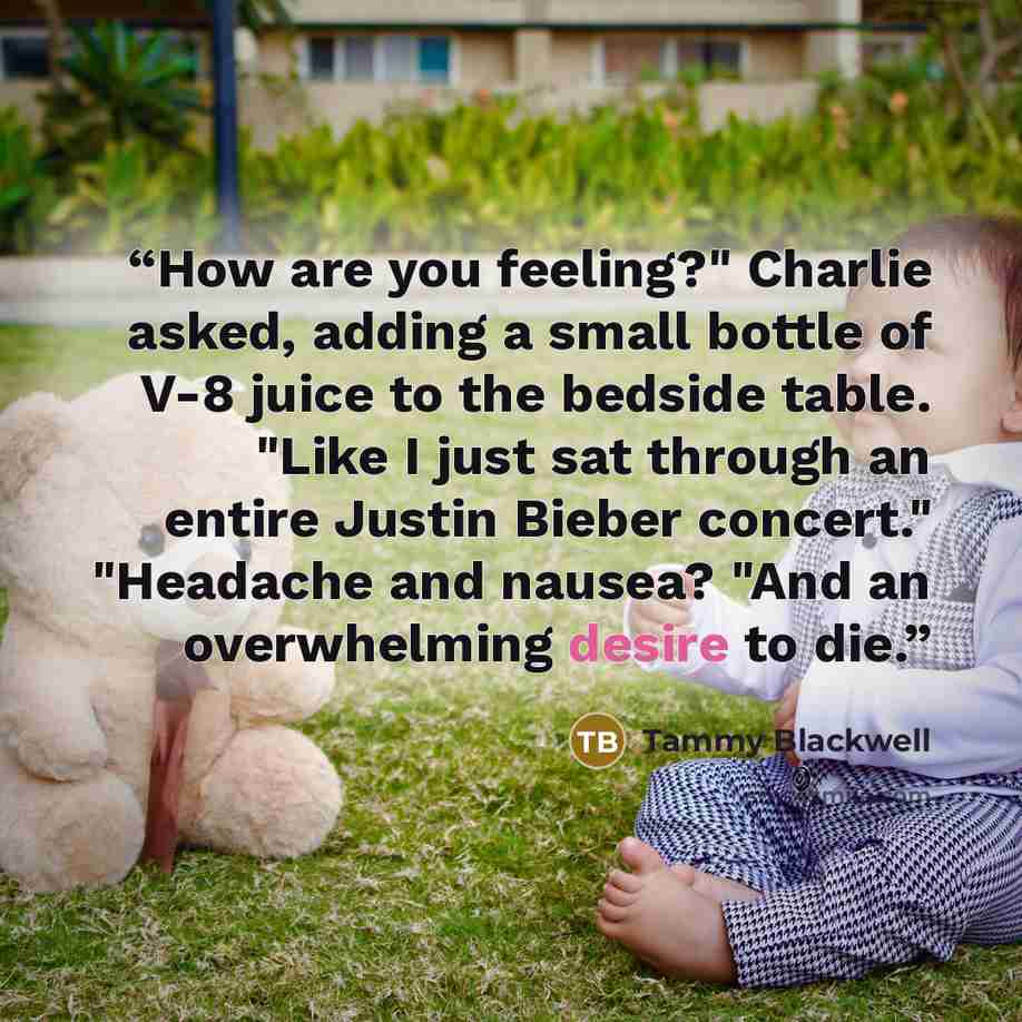 “How are you feeling?" Charlie asked, adding a small bottle of V-8 juice to the bedside table. "Like I just sat through an entire Justin Bieber concert." "Headache and nausea? "And an overwhelming desire to die.” quote by Tammy Blackwell