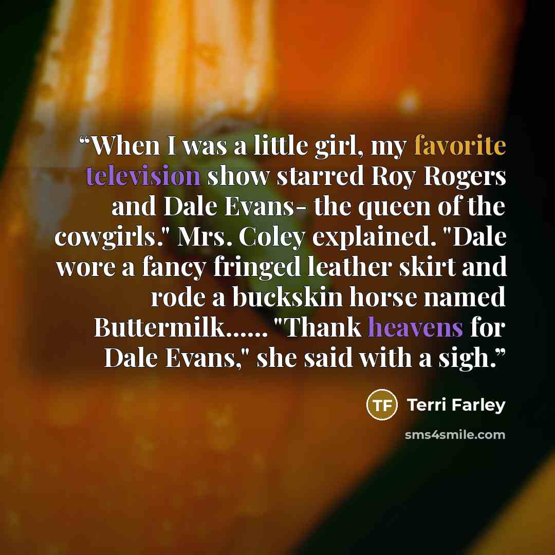 “When I was a little girl, my favorite television show starred Roy Rogers and Dale Evans- the queen of the cowgirls." Mrs. Coley explained. "Dale wore a fancy fringed leather skirt and rode a buckskin horse named Buttermilk…... "Thank heavens for Dale Evans," she said with a sigh.” quote by Terri Farley