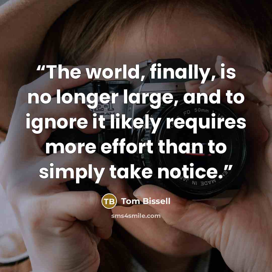 “The world, finally, is no longer large, and to ignore it likely requires more effort than to simply take notice.” quote by Tom Bissell