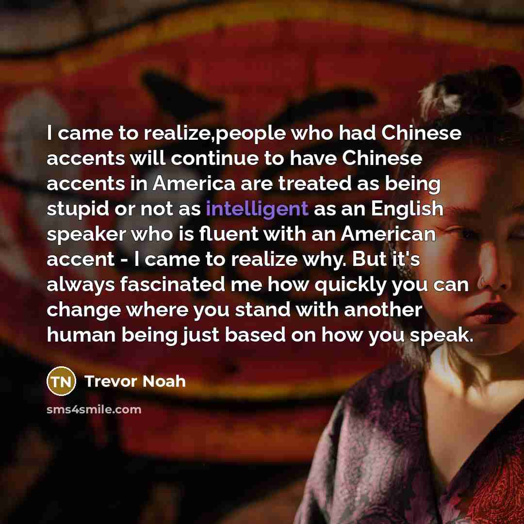 “I came to realize,people who had Chinese accents will continue to have Chinese accents in America are treated as being stupid or not as intelligent as an English speaker who is fluent with an American accent - I came to realize why. But it's always fascinated me how quickly you can change where…” quote by Trevor Noah