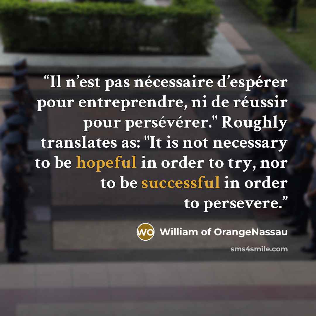 “Il n’est pas nécessaire d’espérer pour entreprendre, ni de réussir pour persévérer." Roughly translates as: "It is not necessary to be hopeful in order to try, nor to be successful in order to persevere.” quote by William of OrangeNassau