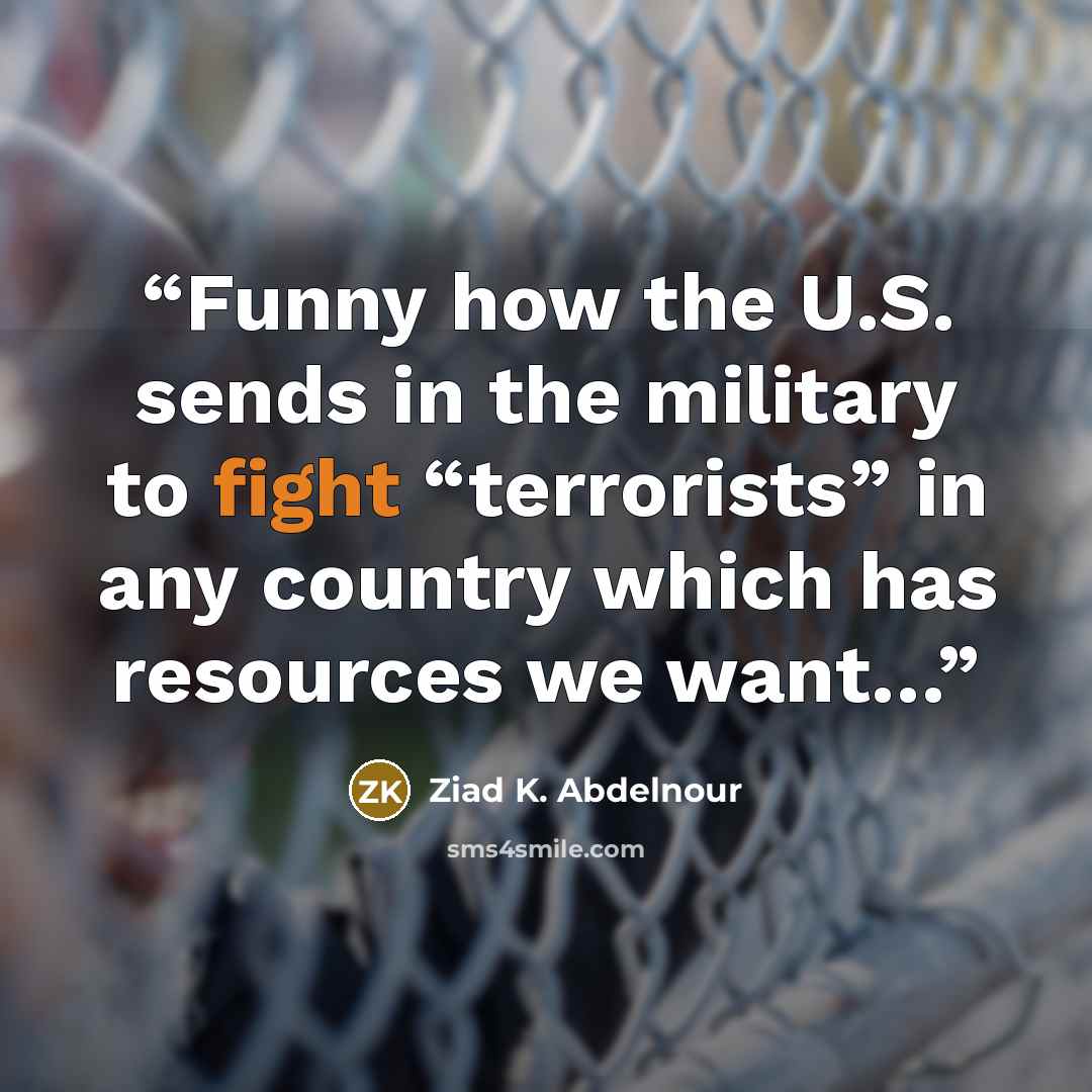 “Funny how the U.S. sends in the military to fight “terrorists” in any country which has resources we want…” quote by Ziad K. Abdelnour