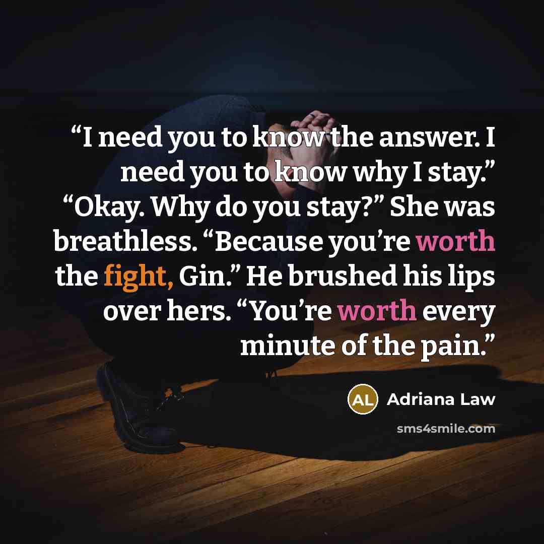 “I need you to know the answer. I need you to know why I stay.” “Okay. Why do you stay?” She was breathless. “Because you’re worth the fight, Gin.” He brushed his lips over hers. “You’re worth every minute of the pain.” quote by Adriana Law