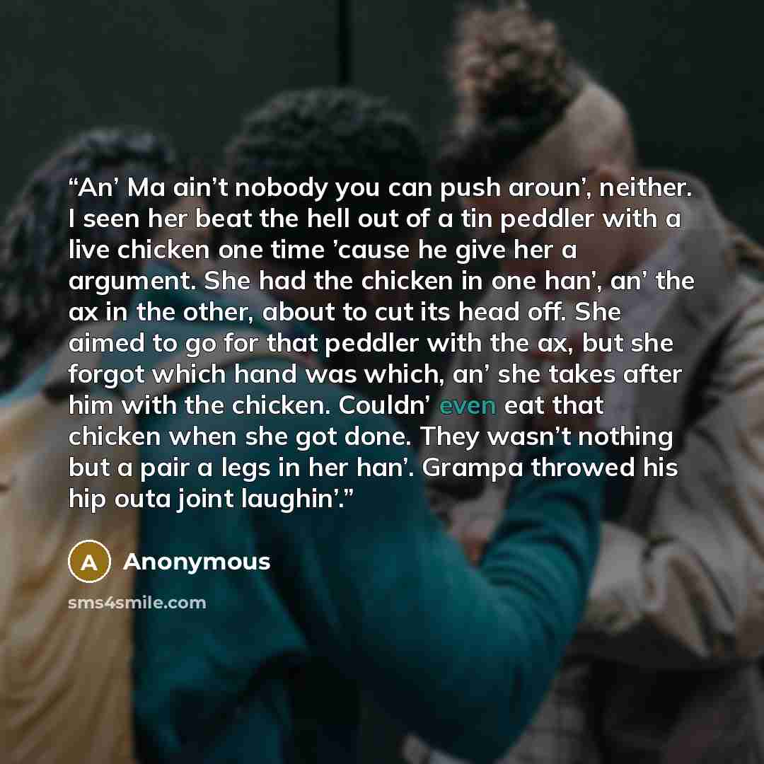 “An’ Ma ain’t nobody you can push aroun’, neither. I seen her beat the hell out of a tin peddler with a live chicken one time ’cause he give her a argument. She had the chicken in one han’, an’ the ax in the other, about to cut its head off. She aimed to go for that peddler with the ax, but she…” quote by Anonymous