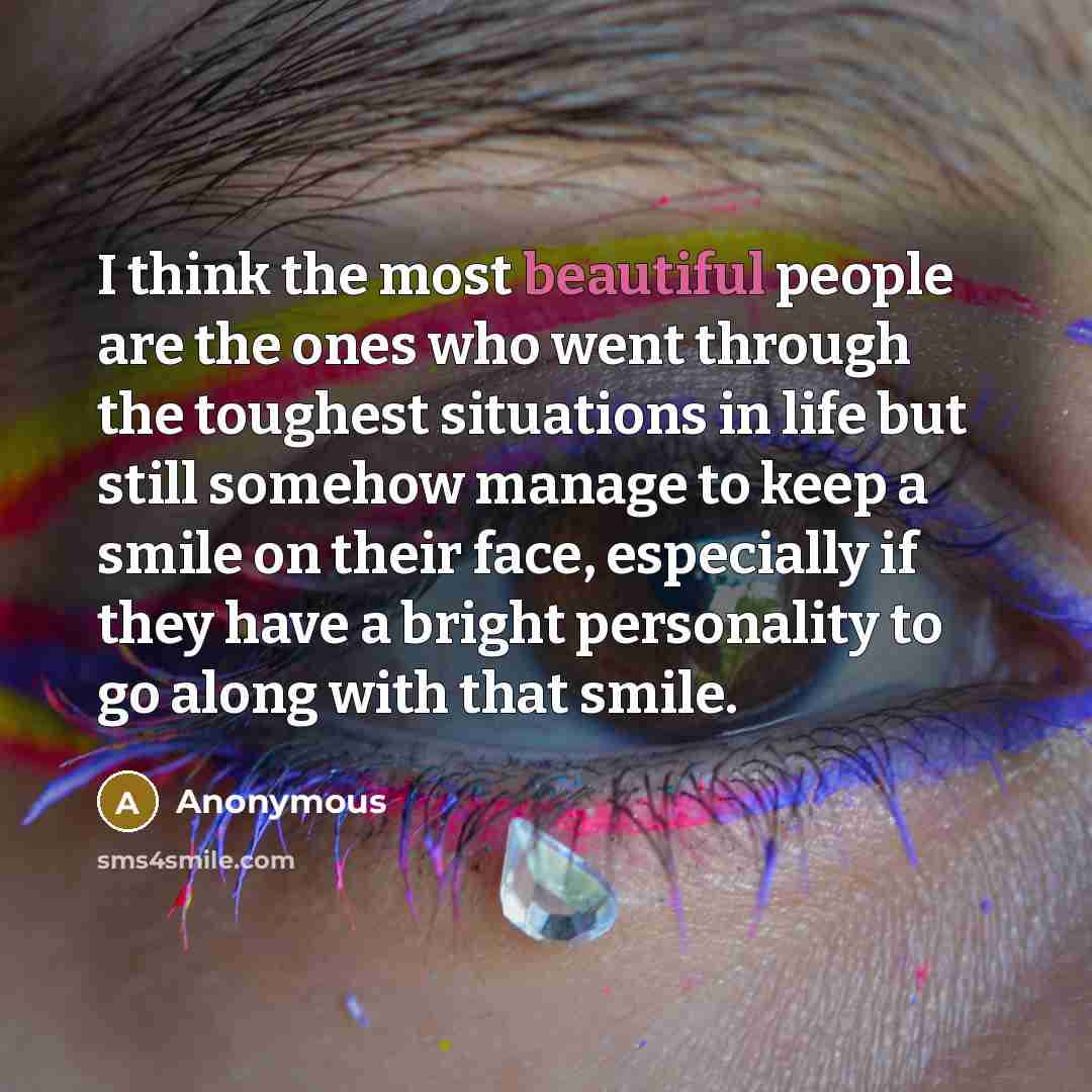 “I think the most beautiful people are the ones who went through the toughest situations in life but still somehow manage to keep a smile on their face, especially if they have a bright personality to go along with that smile.” quote by Anonymous