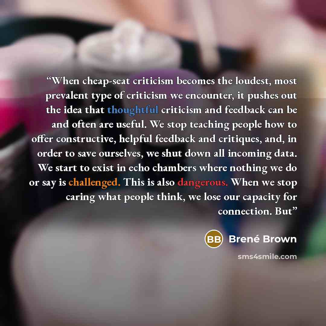 “When cheap-seat criticism becomes the loudest, most prevalent type of criticism we encounter, it pushes out the idea that thoughtful criticism and feedback can be and often are useful. We stop teaching people how to offer constructive, helpful feedback and critiques, and, in order to save…” quote by Brené Brown