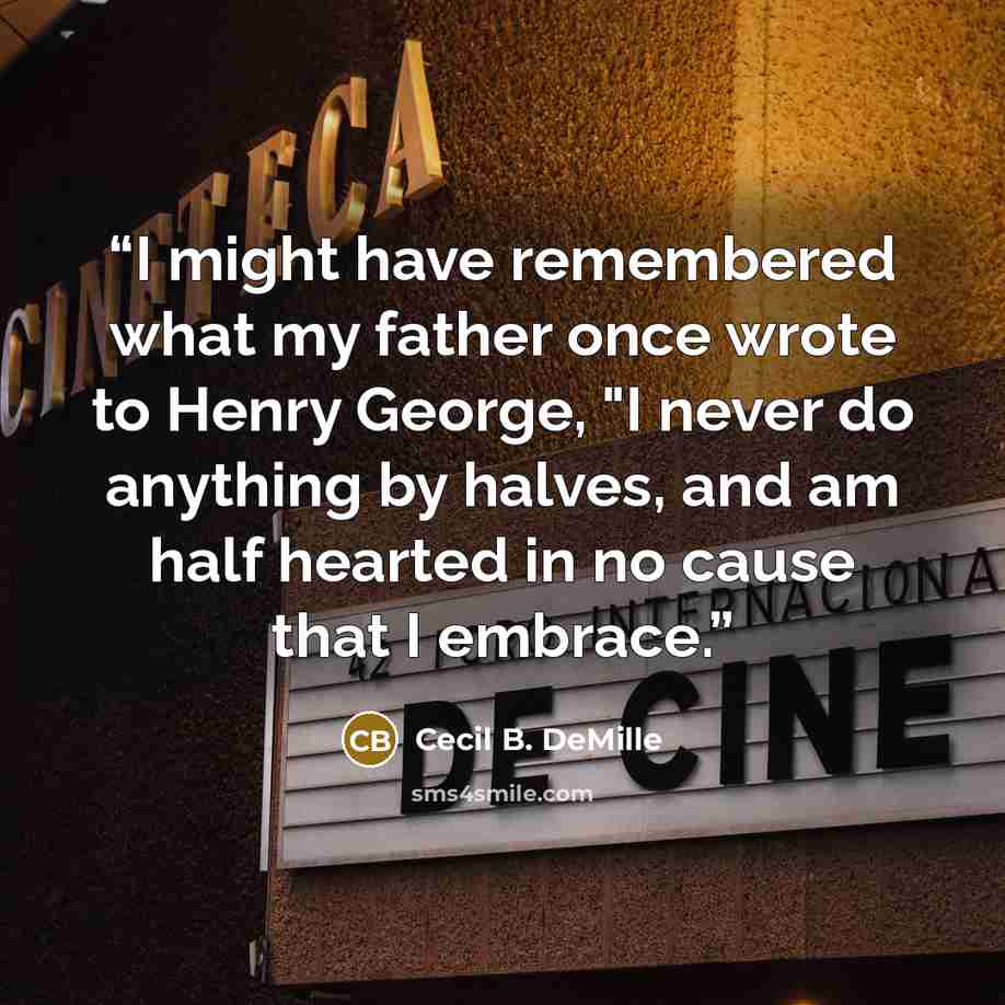 “I might have remembered what my father once wrote to Henry George, "I never do anything by halves, and am half hearted in no cause that I embrace.” quote by Cecil B. DeMille