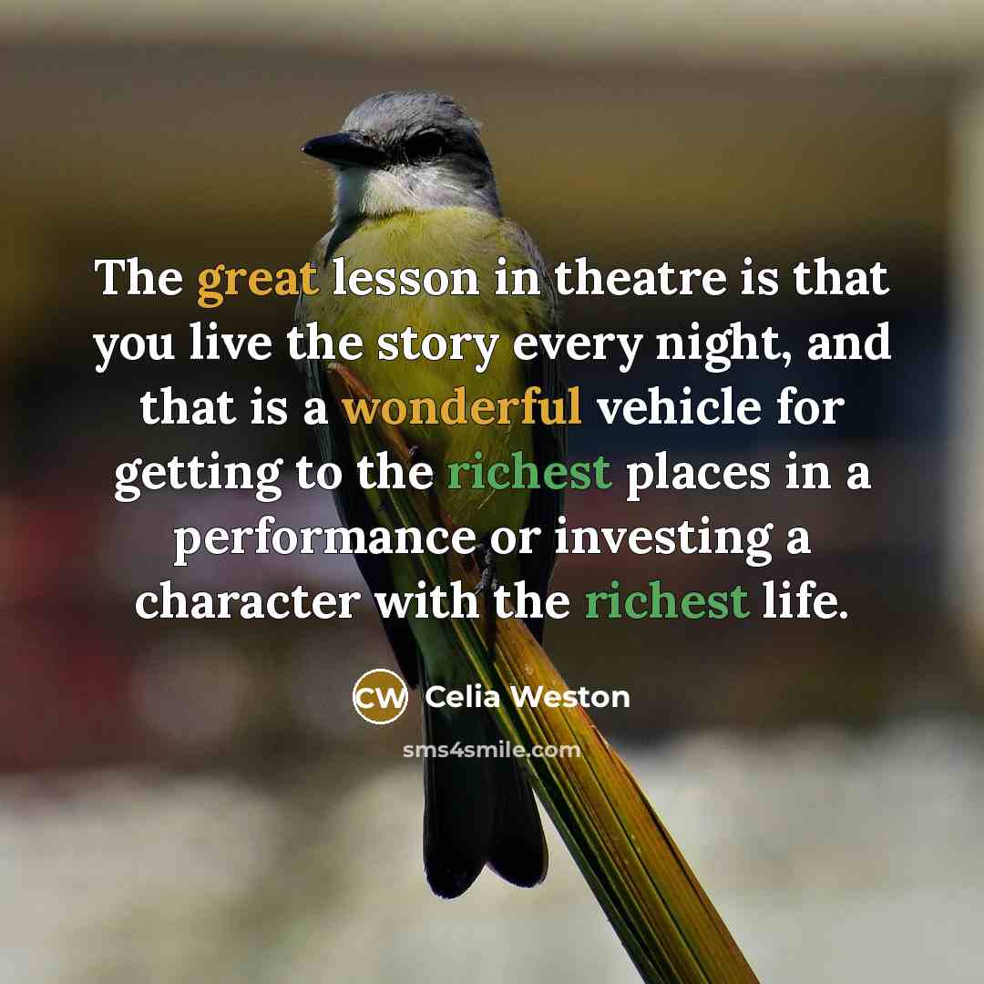 “The great lesson in theatre is that you live the story every night, and that is a wonderful vehicle for getting to the richest places in a performance or investing a character with the richest life.” quote by Celia Weston