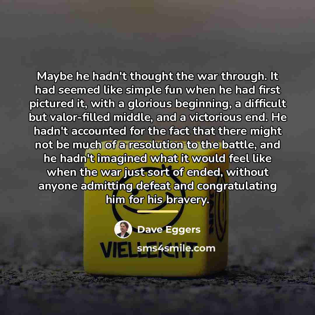 “Maybe he hadn't thought the war through. It had seemed…” quote by Dave Eggers