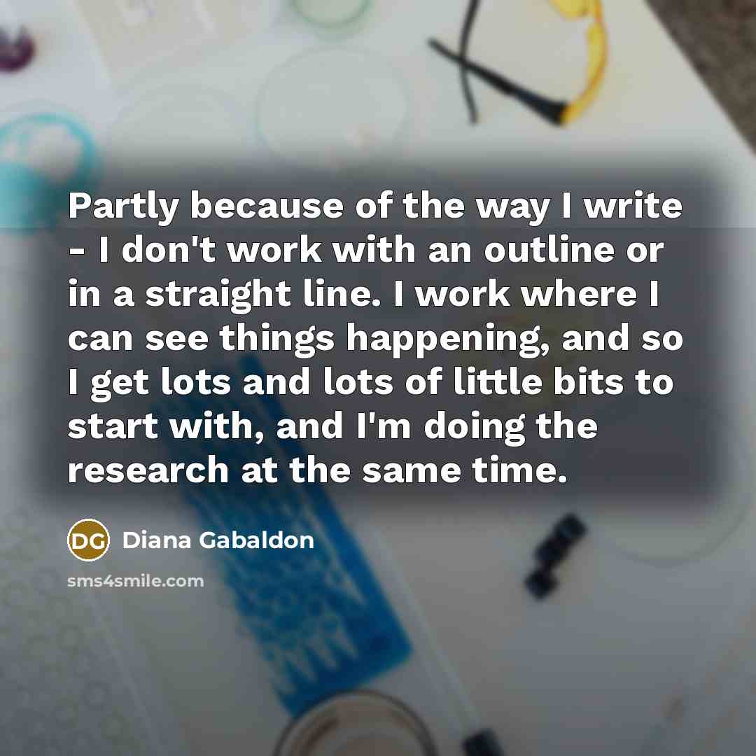 “Partly because of the way I write - I don't work with an outline or in a straight line. I work where I can see things happening, and so I get lots and lots of little bits to start with, and I'm doing the research at the same time.” quote by Diana Gabaldon