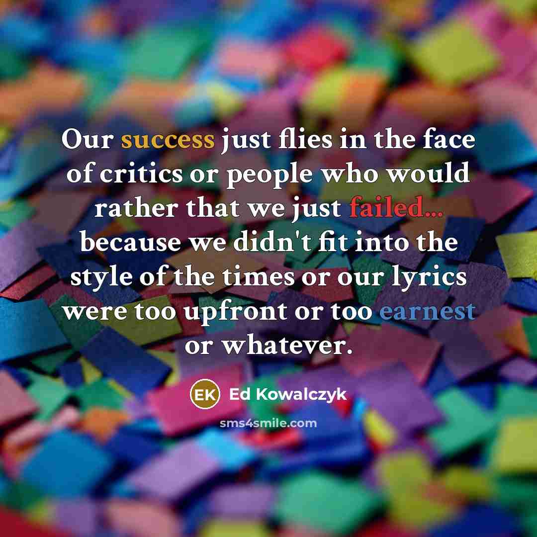 “Our success just flies in the face of critics or people who would rather that we just failed... because we didn't fit into the style of the times or our lyrics were too upfront or too earnest or whatever.” quote by Ed Kowalczyk