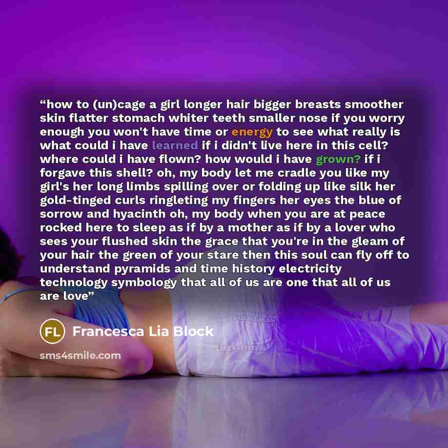 “how to (un)cage a girl longer hair bigger breasts smoother skin flatter stomach whiter teeth smaller nose if you worry enough you won't have time or energy to see what really is what could i have learned if i didn't live here in this cell? where could i have flown? how would i have grown? if i…” quote by Francesca Lia Block