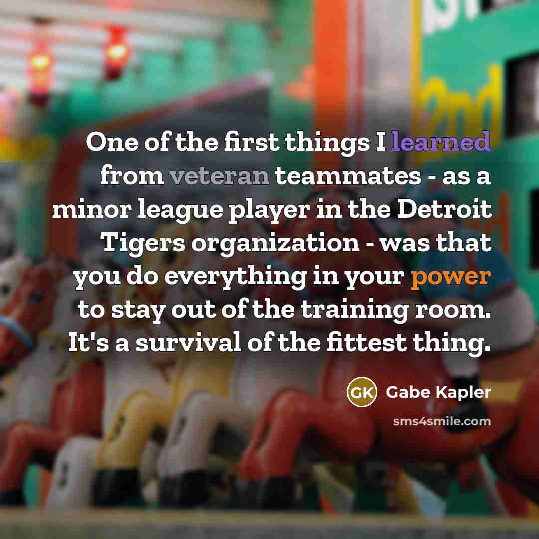 “One of the first things I learned from veteran teammates - as a minor league player in the Detroit Tigers organization - was that you do everything in your power to stay out of the training room. It's a survival of the fittest thing.” quote by Gabe Kapler