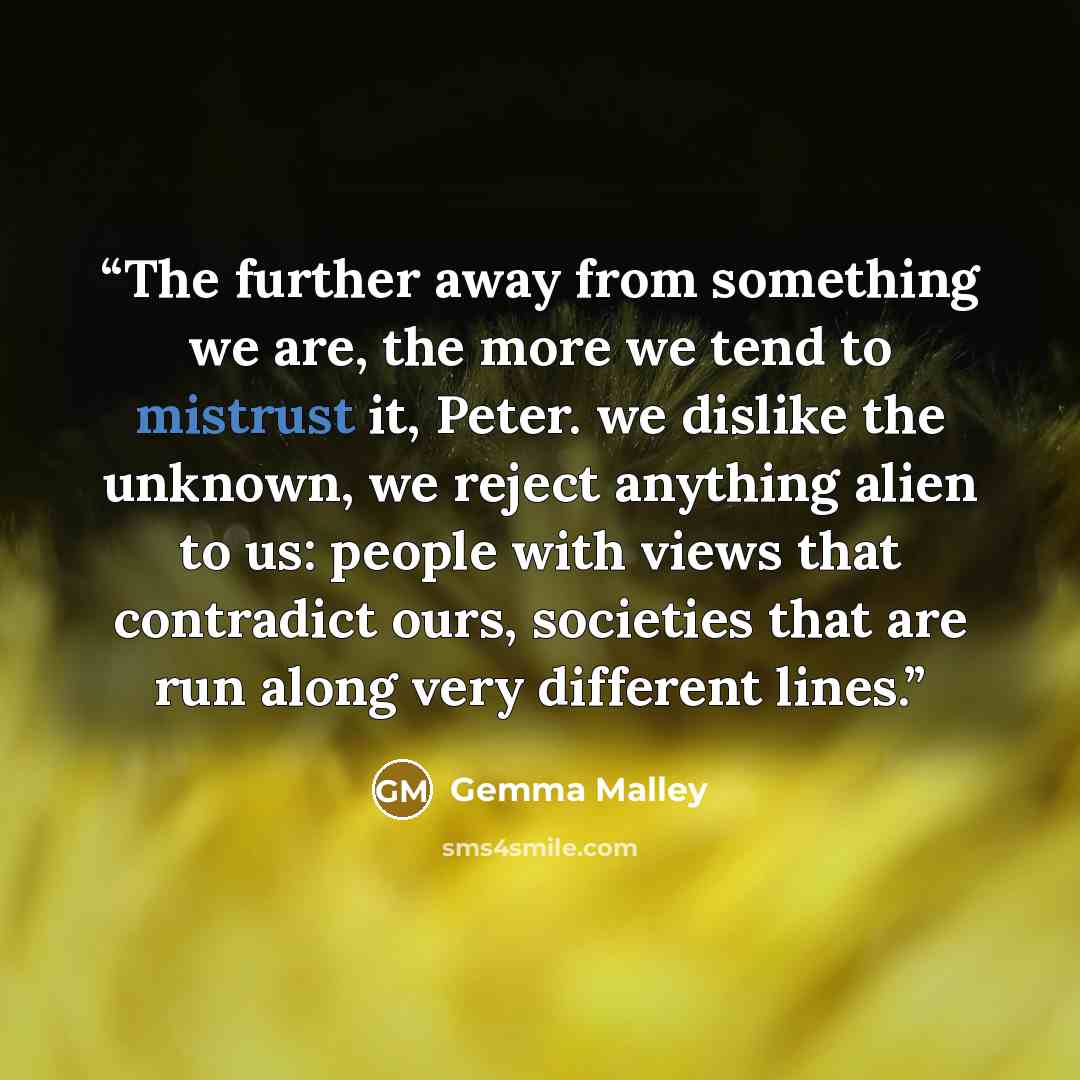 “The further away from something we are, the more we tend to mistrust it, Peter. we dislike the unknown, we reject anything alien to us: people with views that contradict ours, societies that are run along very different lines.” quote by Gemma Malley