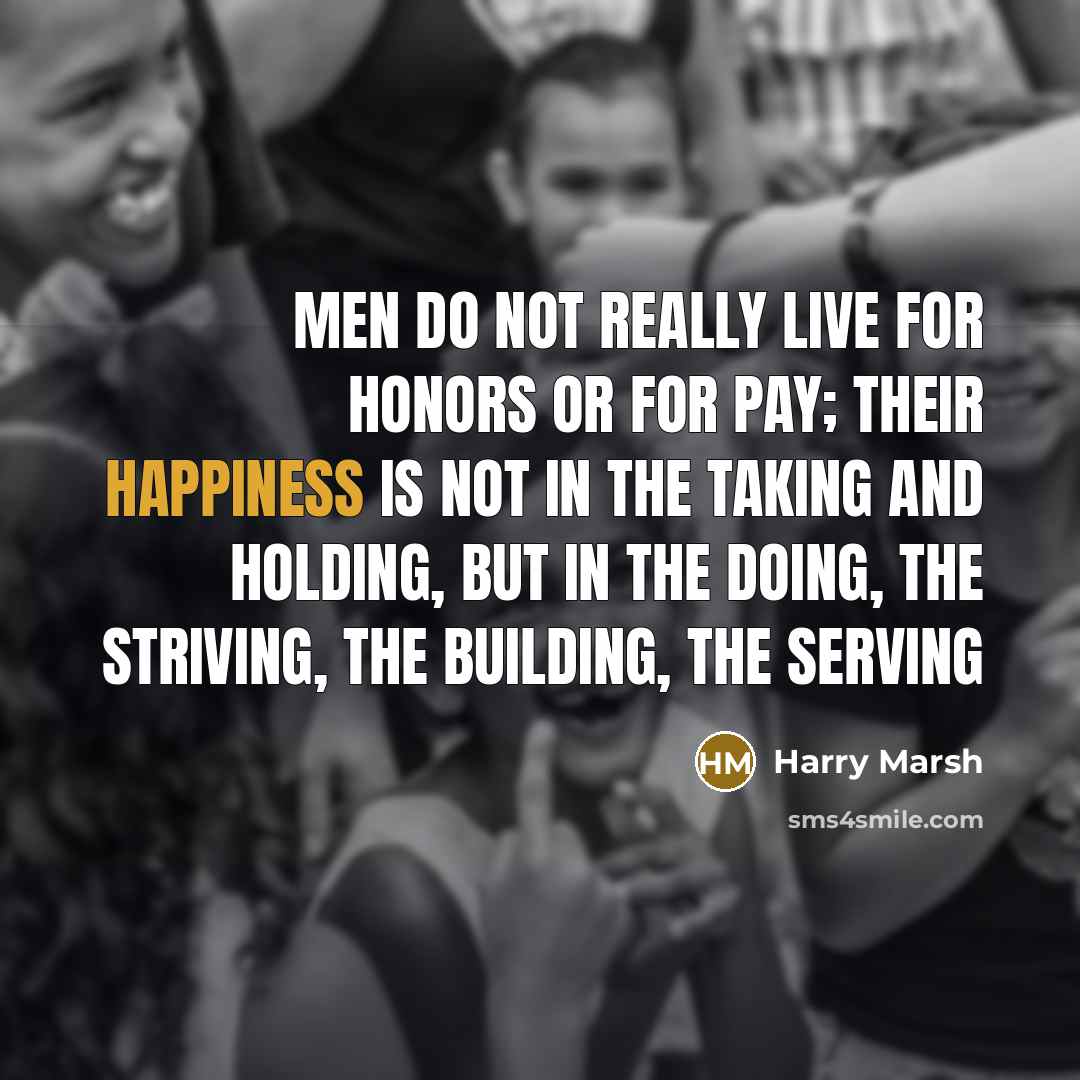 “Men do not really live for honors or for pay; their happiness is not in the taking and holding, but in the doing, the striving, the building, the serving” quote by Harry Marsh