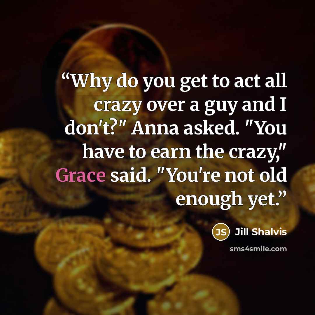 “Why do you get to act all crazy over a guy and I don't?" Anna asked. "You have to earn the crazy," Grace said. "You're not old enough yet.” quote by Jill Shalvis