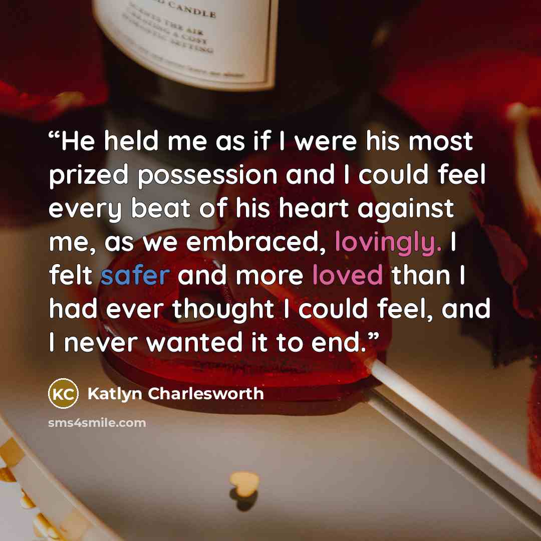 “He held me as if I were his most prized possession and I could feel every beat of his heart against me, as we embraced, lovingly. I felt safer and more loved than I had ever thought I could feel, and I never wanted it to end.” quote by Katlyn Charlesworth