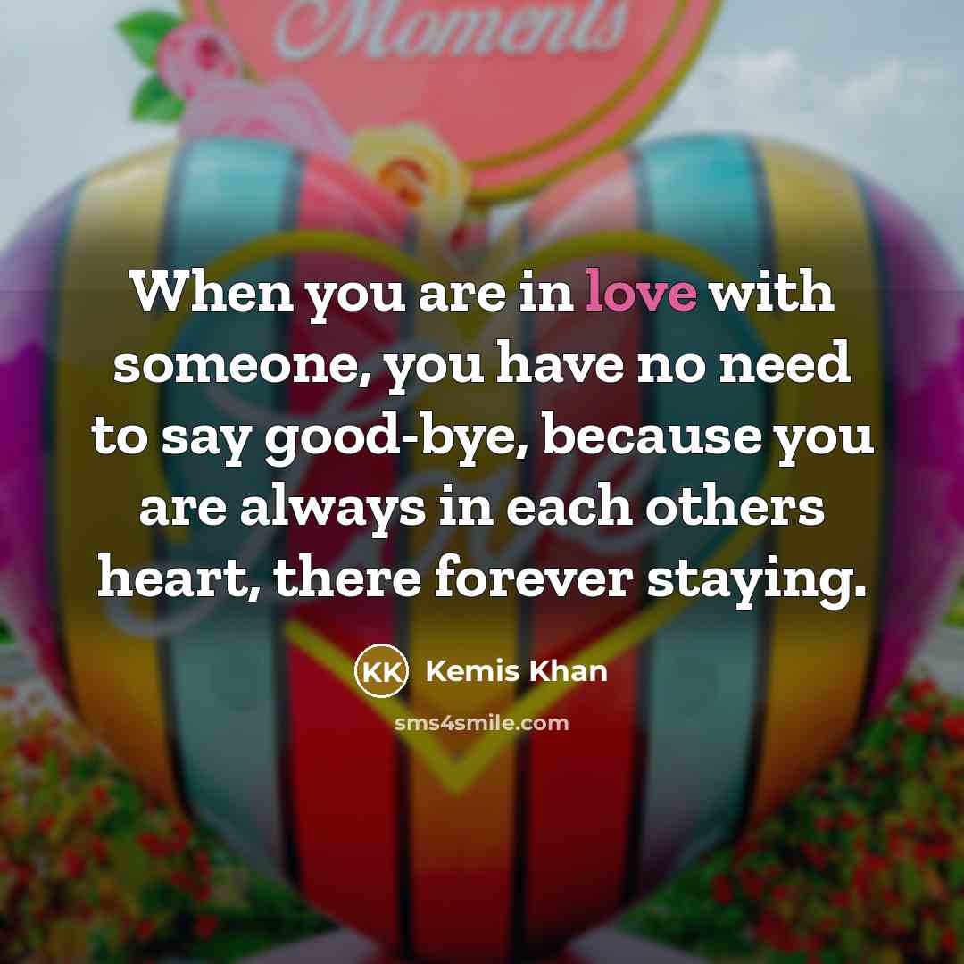 “When you are in love with someone, you have no need to say good-bye, because you are always in each others heart, there forever staying.” quote by Kemis Khan