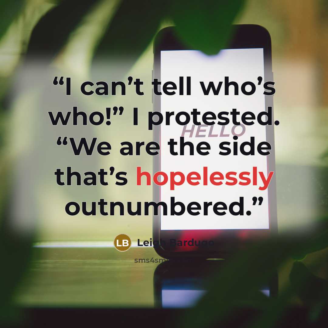 “I can’t tell who’s who!” I protested. “We are the side that’s hopelessly outnumbered.” quote by Leigh Bardugo