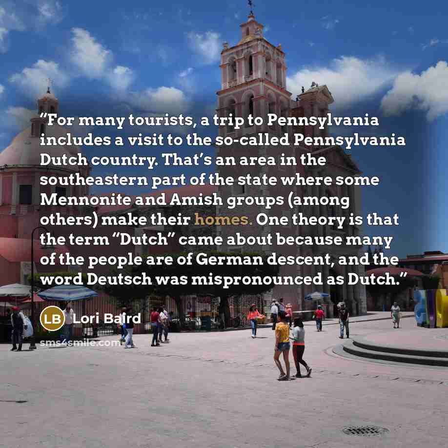 “For many tourists, a trip to Pennsylvania includes a visit to the so-called Pennsylvania Dutch country. That’s an area in the southeastern part of the state where some Mennonite and Amish groups (among others) make their homes. One theory is that the term “Dutch” came about because many of the…” quote by Lori Baird