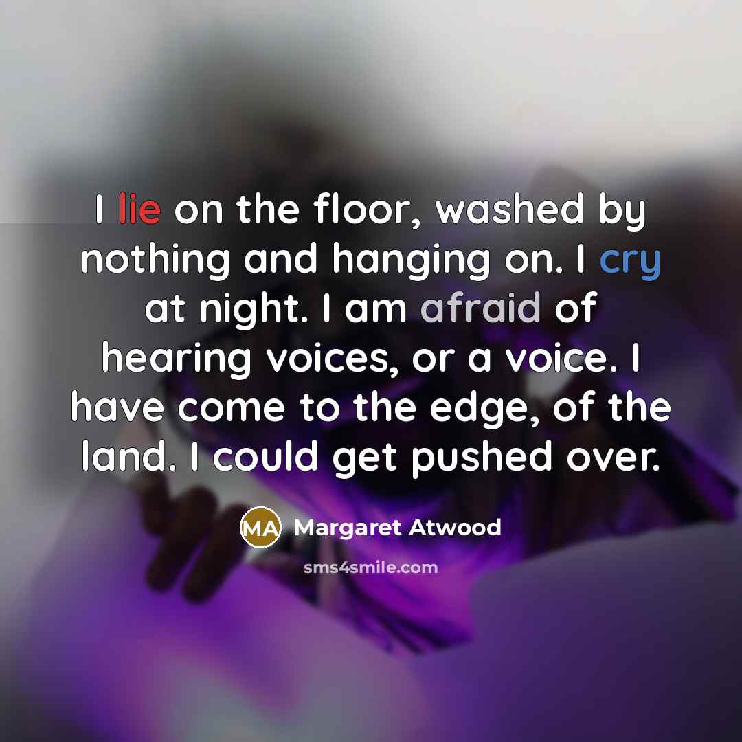 “I lie on the floor, washed by nothing and hanging on. I cry at night. I am afraid of hearing voices, or a voice. I have come to the edge, of the land. I could get pushed over.” quote by Margaret Atwood
