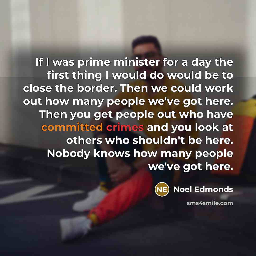 “If I was prime minister for a day the first thing I would do would be to close the border. Then we could work out how many people we've got here. Then you get people out who have committed crimes and you look at others who shouldn't be here. Nobody knows how many people we've got here.” quote by Noel Edmonds