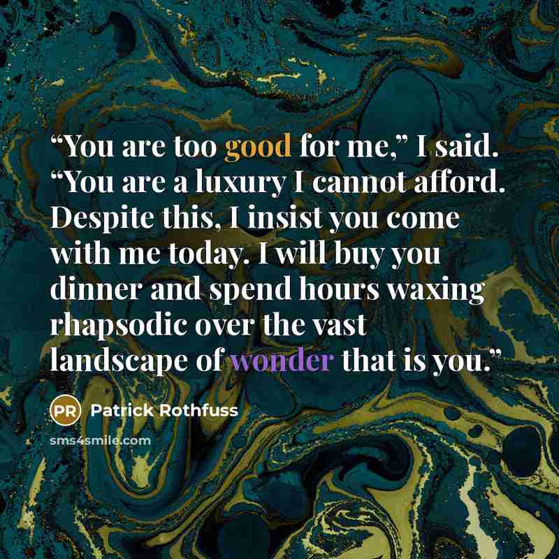 “You are too good for me,” I said. “You are a luxury I cannot afford. Despite this, I insist you come with me today. I will buy you dinner and spend hours waxing rhapsodic over the vast landscape of wonder that is you.” quote by Patrick Rothfuss