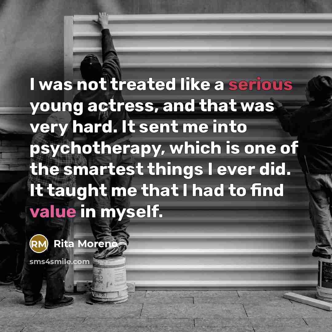 “I was not treated like a serious young actress, and that was very hard. It sent me into psychotherapy, which is one of the smartest things I ever did. It taught me that I had to find value in myself.” quote by Rita Moreno