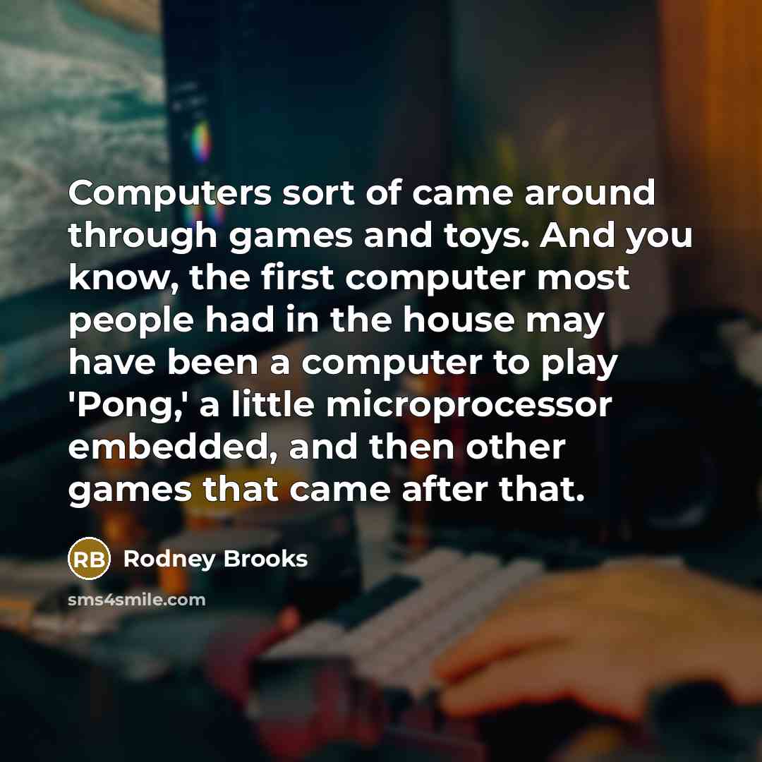 “Computers sort of came around through games and toys. And you know, the first computer most people had in the house may have been a computer to play 'Pong,' a little microprocessor embedded, and then other games that came after that.” quote by Rodney Brooks