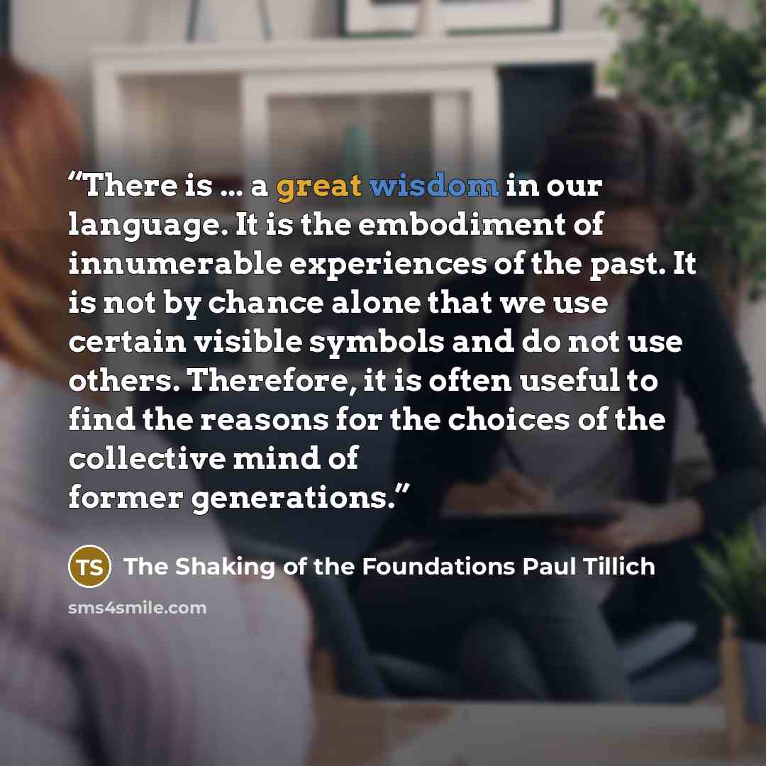 “There is ... a great wisdom in our language. It is the embodiment of innumerable experiences of the past. It is not by chance alone that we use certain visible symbols and do not use others. Therefore, it is often useful to find the reasons for the choices of the collective mind of former…” quote by The Shaking of the Foundations Paul Tillich