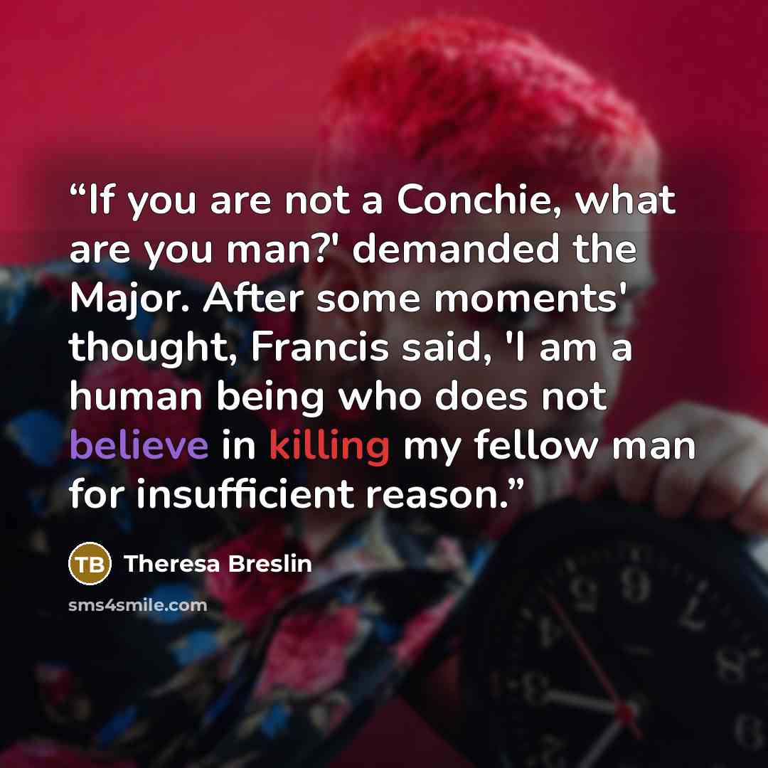 “If you are not a Conchie, what are you man?' demanded the Major. After some moments' thought, Francis said, 'I am a human being who does not believe in killing my fellow man for insufficient reason.” quote by Theresa Breslin