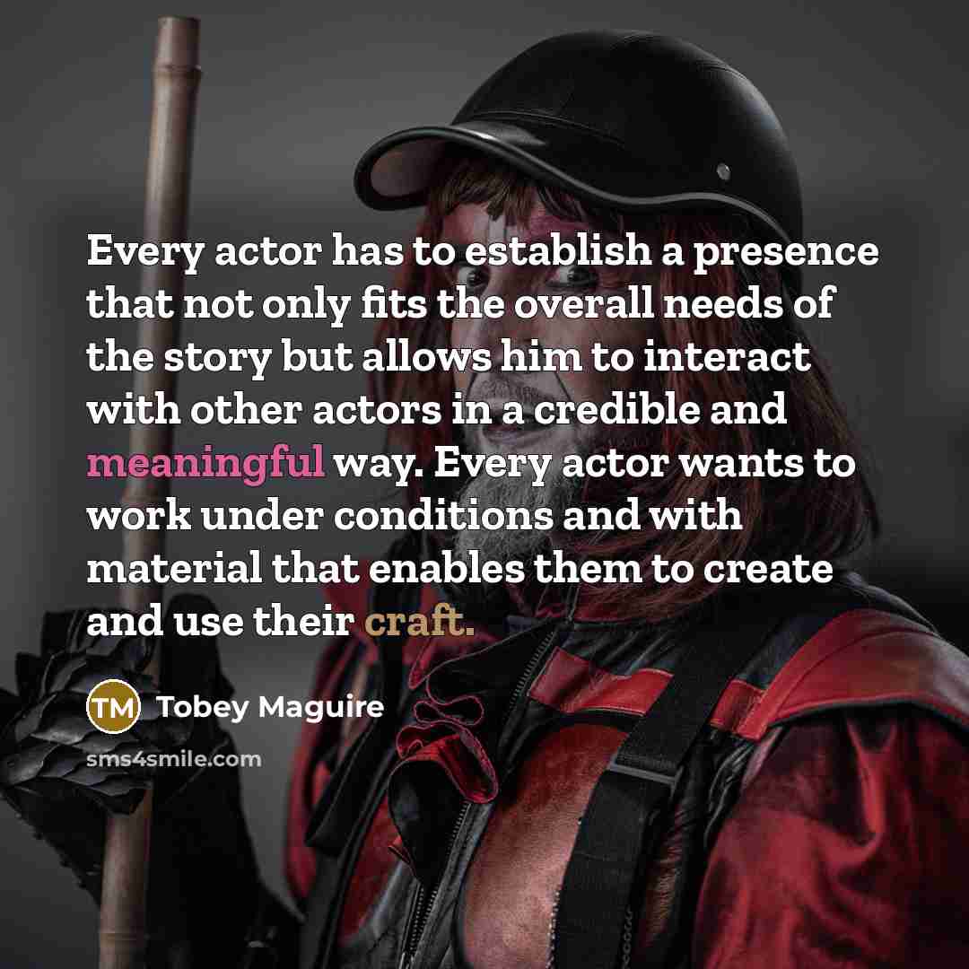 “Every actor has to establish a presence that not only fits the overall needs of the story but allows him to interact with other actors in a credible and meaningful way. Every actor wants to work under conditions and with material that enables them to create and use their craft.” quote by Tobey Maguire